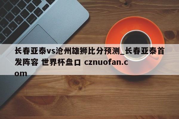 长春亚泰vs沧州雄狮比分预测_长春亚泰首发阵容 世界杯盘口 cznuofan.com