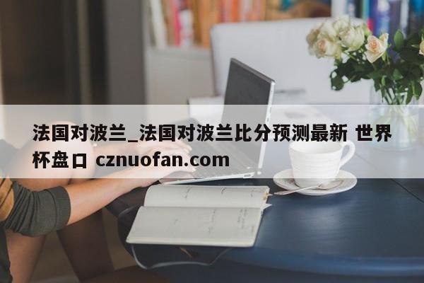 法国对波兰_法国对波兰比分预测最新 世界杯盘口 cznuofan.com