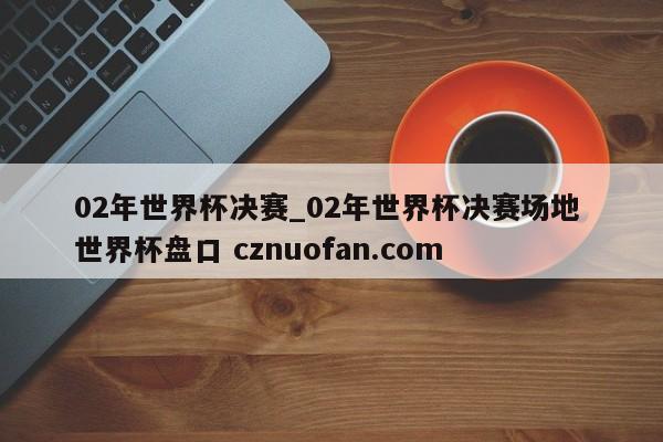 02年世界杯决赛_02年世界杯决赛场地 世界杯盘口 cznuofan.com