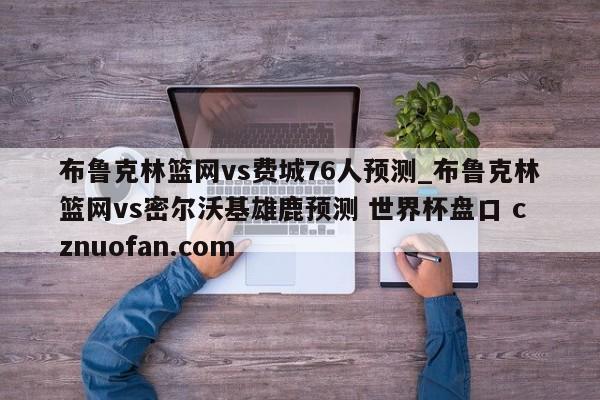 布鲁克林篮网vs费城76人预测_布鲁克林篮网vs密尔沃基雄鹿预测 世界杯盘口 cznuofan.com