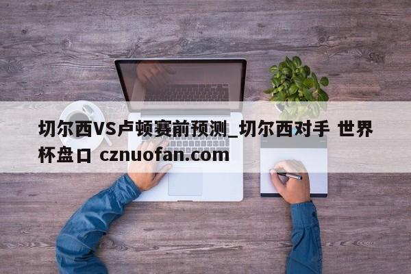 切尔西VS卢顿赛前预测_切尔西对手 世界杯盘口 cznuofan.com