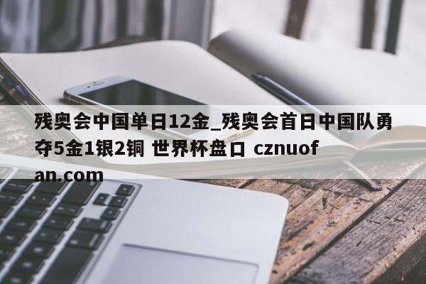 残奥会中国单日12金_残奥会首日中国队勇夺5金1银2铜 世界杯盘口 cznuofan.com