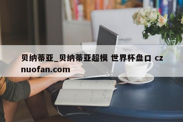 贝纳蒂亚_贝纳蒂亚超模 世界杯盘口 cznuofan.com