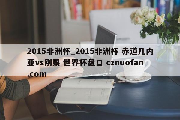 2015非洲杯_2015非洲杯 赤道几内亚vs刚果 世界杯盘口 cznuofan.com