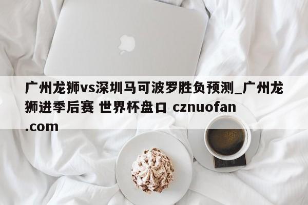 广州龙狮vs深圳马可波罗胜负预测_广州龙狮进季后赛 世界杯盘口 cznuofan.com