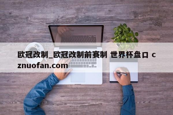 欧冠改制_欧冠改制前赛制 世界杯盘口 cznuofan.com