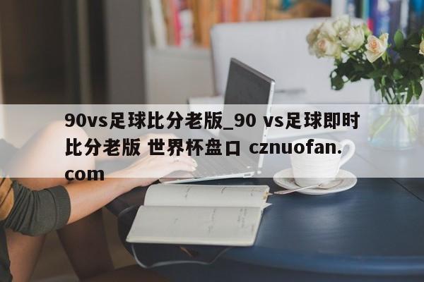 90vs足球比分老版_90 vs足球即时比分老版 世界杯盘口 cznuofan.com