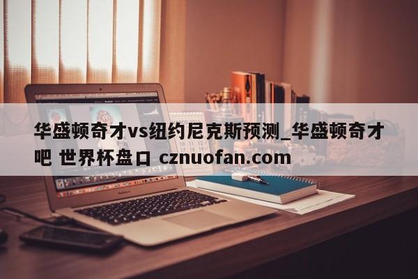 华盛顿奇才vs纽约尼克斯预测_华盛顿奇才吧 世界杯盘口 cznuofan.com