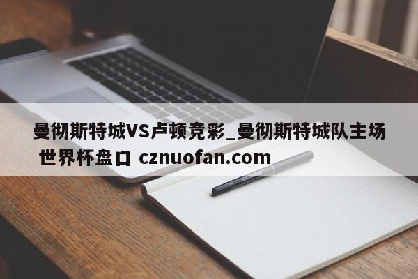 曼彻斯特城VS卢顿竞彩_曼彻斯特城队主场 世界杯盘口 cznuofan.com