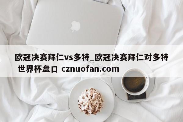 欧冠决赛拜仁vs多特_欧冠决赛拜仁对多特 世界杯盘口 cznuofan.com