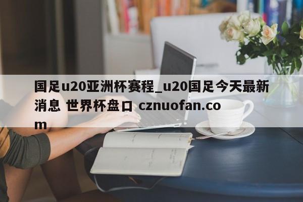 国足u20亚洲杯赛程_u20国足今天最新消息 世界杯盘口 cznuofan.com