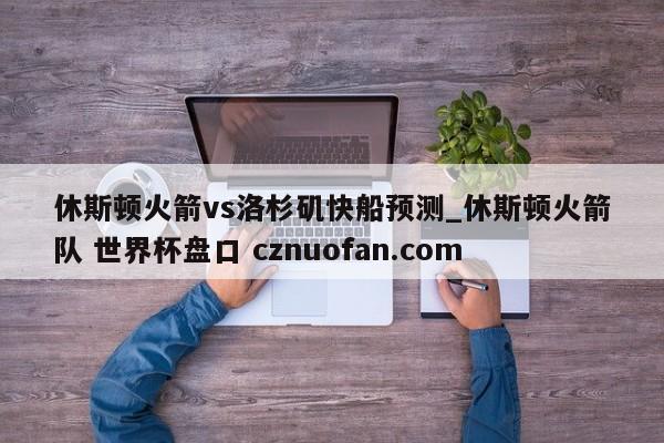 休斯顿火箭vs洛杉矶快船预测_休斯顿火箭队 世界杯盘口 cznuofan.com