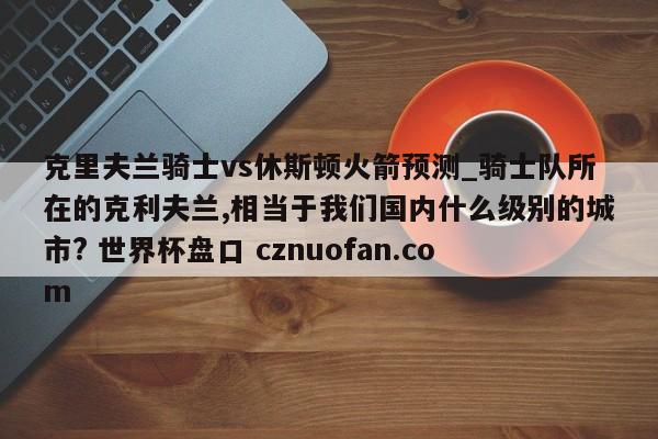 克里夫兰骑士vs休斯顿火箭预测_骑士队所在的克利夫兰,相当于我们国内什么级别的城市? 世界杯盘口 cznuofan.com