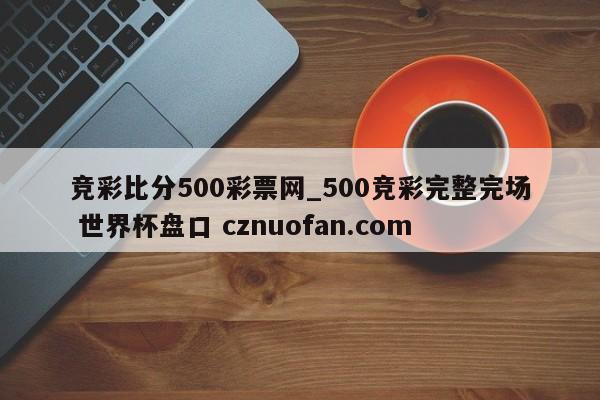 竞彩比分500彩票网_500竞彩完整完场 世界杯盘口 cznuofan.com