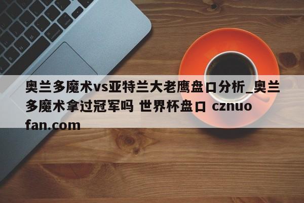 奥兰多魔术vs亚特兰大老鹰盘口分析_奥兰多魔术拿过冠军吗 世界杯盘口 cznuofan.com