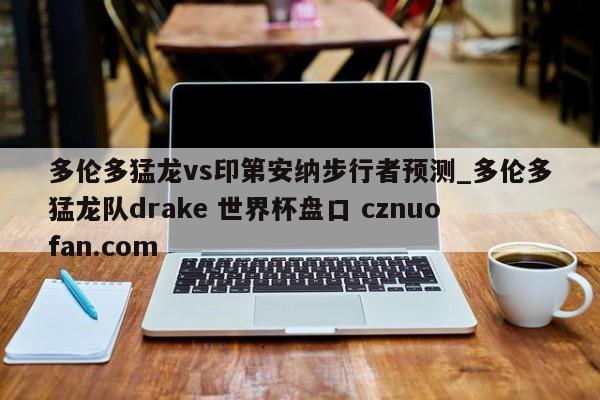 多伦多猛龙vs印第安纳步行者预测_多伦多猛龙队drake 世界杯盘口 cznuofan.com
