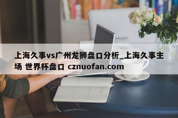 上海久事vs广州龙狮盘口分析_上海久事主场 世界杯盘口 cznuofan.com