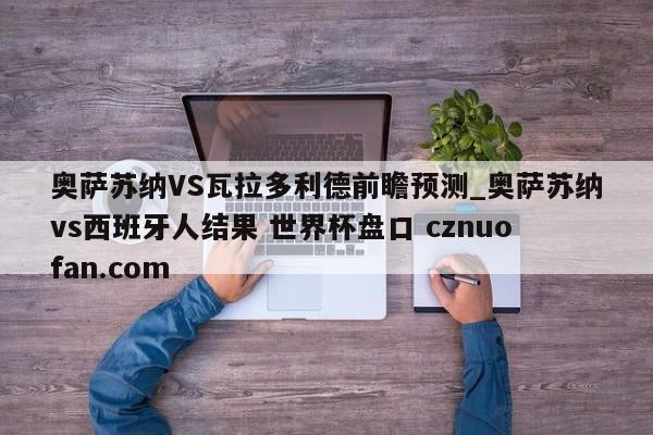奥萨苏纳VS瓦拉多利德前瞻预测_奥萨苏纳vs西班牙人结果 世界杯盘口 cznuofan.com