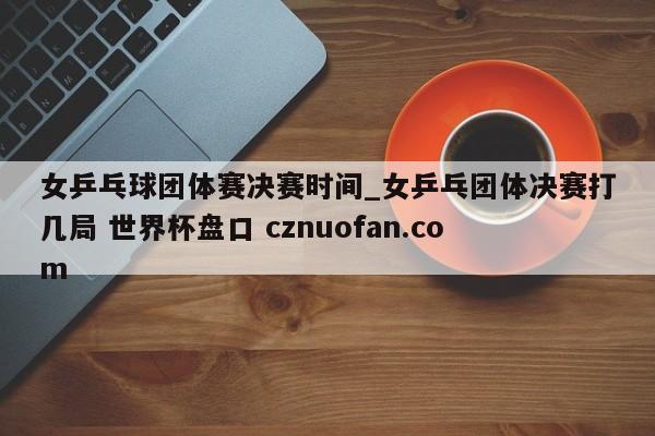 女乒乓球团体赛决赛时间_女乒乓团体决赛打几局 世界杯盘口 cznuofan.com