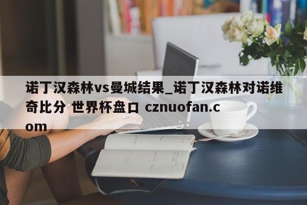 诺丁汉森林vs曼城结果_诺丁汉森林对诺维奇比分 世界杯盘口 cznuofan.com