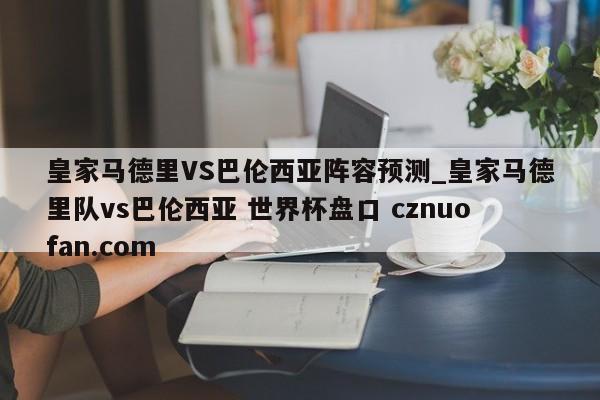 皇家马德里VS巴伦西亚阵容预测_皇家马德里队vs巴伦西亚 世界杯盘口 cznuofan.com