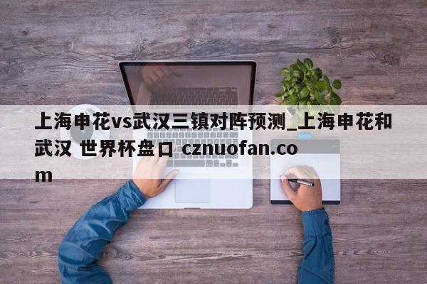 上海申花vs武汉三镇对阵预测_上海申花和武汉 世界杯盘口 cznuofan.com