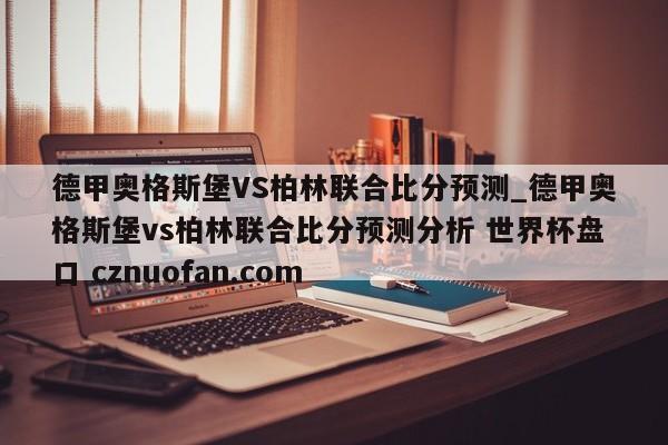 德甲奥格斯堡VS柏林联合比分预测_德甲奥格斯堡vs柏林联合比分预测分析 世界杯盘口 cznuofan.com