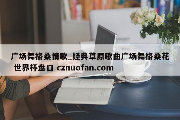 广场舞格桑情歌_经典草原歌曲广场舞格桑花 世界杯盘口 cznuofan.com