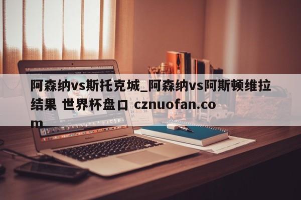 阿森纳vs斯托克城_阿森纳vs阿斯顿维拉结果 世界杯盘口 cznuofan.com