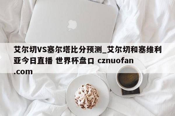 艾尔切VS塞尔塔比分预测_艾尔切和塞维利亚今日直播 世界杯盘口 cznuofan.com