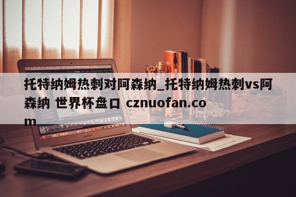 托特纳姆热刺对阿森纳_托特纳姆热刺vs阿森纳 世界杯盘口 cznuofan.com