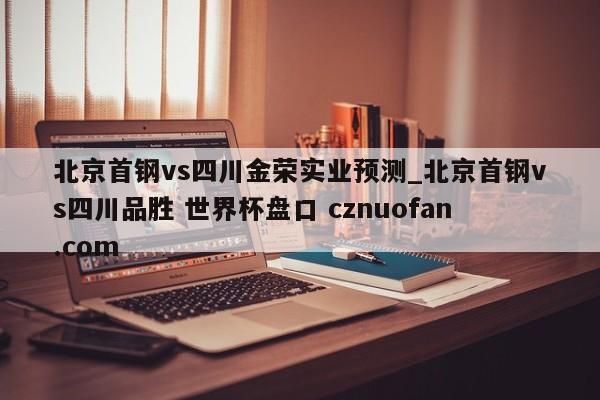 北京首钢vs四川金荣实业预测_北京首钢vs四川品胜 世界杯盘口 cznuofan.com