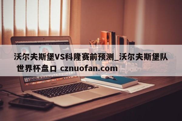 沃尔夫斯堡VS科隆赛前预测_沃尔夫斯堡队 世界杯盘口 cznuofan.com