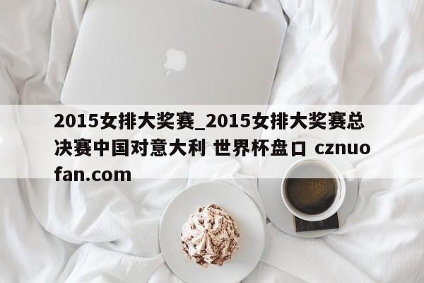 2015女排大奖赛_2015女排大奖赛总决赛中国对意大利 世界杯盘口 cznuofan.com