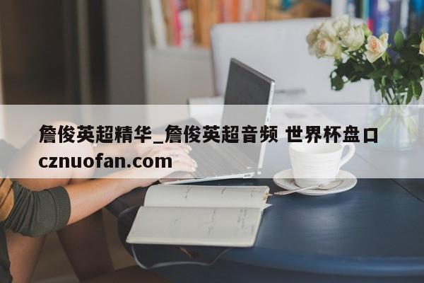 詹俊英超精华_詹俊英超音频 世界杯盘口 cznuofan.com