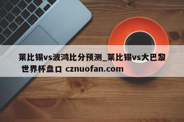 莱比锡vs波鸿比分预测_莱比锡vs大巴黎 世界杯盘口 cznuofan.com
