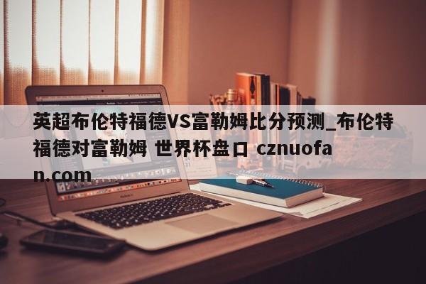 英超布伦特福德VS富勒姆比分预测_布伦特福德对富勒姆 世界杯盘口 cznuofan.com