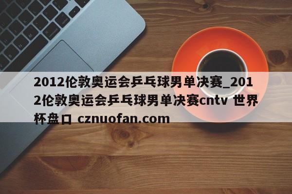 2012伦敦奥运会乒乓球男单决赛_2012伦敦奥运会乒乓球男单决赛cntv 世界杯盘口 cznuofan.com