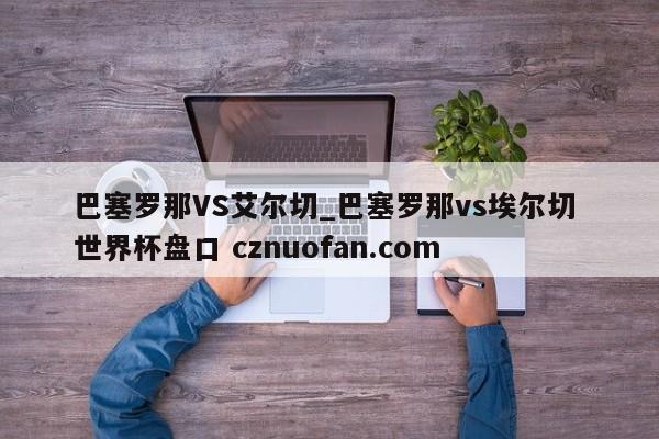 巴塞罗那VS艾尔切_巴塞罗那vs埃尔切 世界杯盘口 cznuofan.com