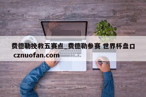 费德勒挽救五赛点_费德勒参赛 世界杯盘口 cznuofan.com