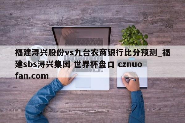 福建浔兴股份vs九台农商银行比分预测_福建sbs浔兴集团 世界杯盘口 cznuofan.com
