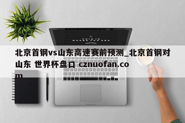 北京首钢vs山东高速赛前预测_北京首钢对山东 世界杯盘口 cznuofan.com
