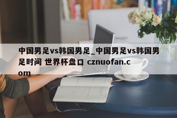 中国男足vs韩国男足_中国男足vs韩国男足时间 世界杯盘口 cznuofan.com