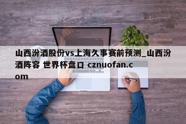 山西汾酒股份vs上海久事赛前预测_山西汾酒阵容 世界杯盘口 cznuofan.com