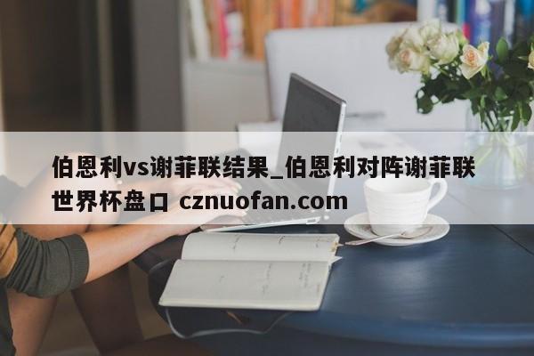 伯恩利vs谢菲联结果_伯恩利对阵谢菲联 世界杯盘口 cznuofan.com