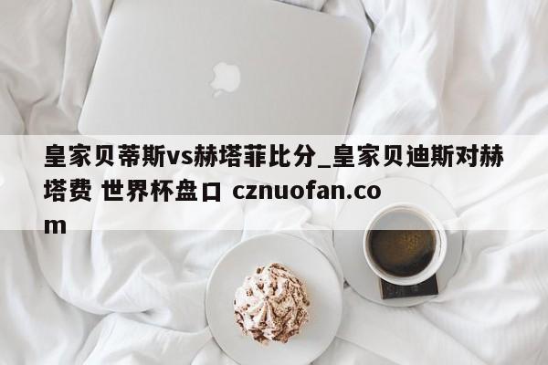 皇家贝蒂斯vs赫塔菲比分_皇家贝迪斯对赫塔费 世界杯盘口 cznuofan.com