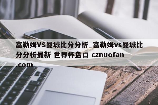 富勒姆VS曼城比分分析_富勒姆vs曼城比分分析最新 世界杯盘口 cznuofan.com