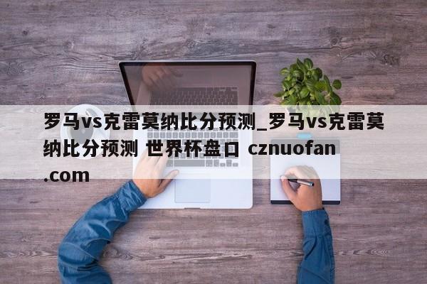 罗马vs克雷莫纳比分预测_罗马vs克雷莫纳比分预测 世界杯盘口 cznuofan.com