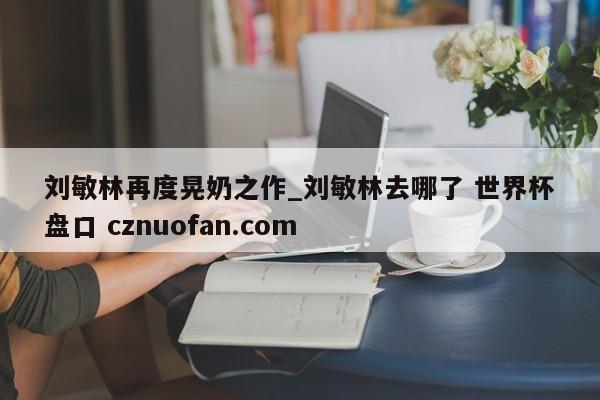 刘敏林再度晃奶之作_刘敏林去哪了 世界杯盘口 cznuofan.com