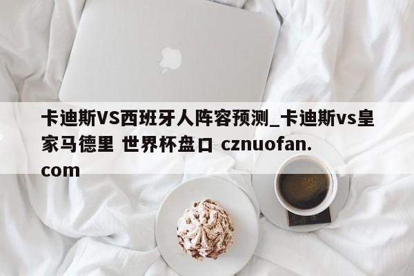 卡迪斯VS西班牙人阵容预测_卡迪斯vs皇家马德里 世界杯盘口 cznuofan.com